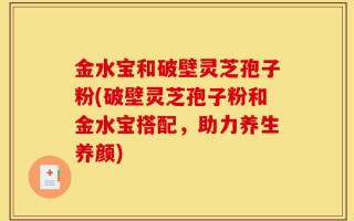 金水宝和破壁灵芝孢子粉(破壁灵芝孢子粉和金水宝搭配，助力养生养颜)