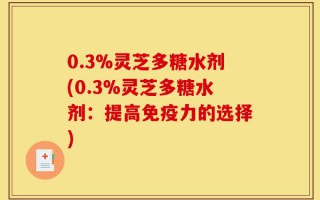 0.3%灵芝多糖水剂(0.3%灵芝多糖水剂：提高免疫力的选择)