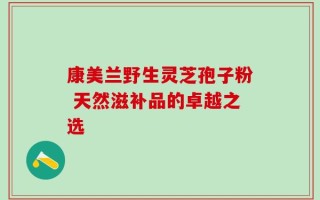 康美兰野生灵芝孢子粉 天然滋补品的卓越之选