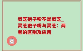 灵芝孢子粉不是灵芝_灵芝孢子粉与灵芝：两者的区别及应用