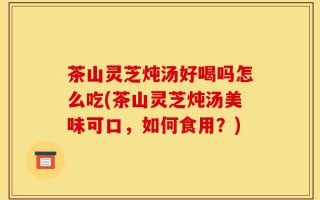 茶山灵芝炖汤好喝吗怎么吃(茶山灵芝炖汤美味可口，如何食用？)