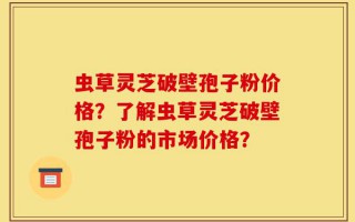 虫草灵芝破壁孢子粉价格？了解虫草灵芝破壁孢子粉的市场价格？