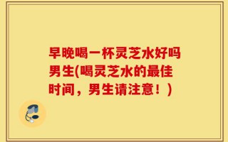 早晚喝一杯灵芝水好吗男生(喝灵芝水的最佳时间，男生请注意！)