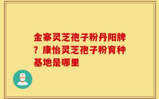 金寨灵芝孢子粉丹阳牌？康怡灵芝孢子粉育种基地是哪里