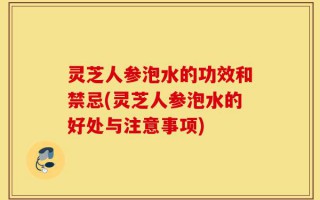 灵芝人参泡水的功效和禁忌(灵芝人参泡水的好处与注意事项)