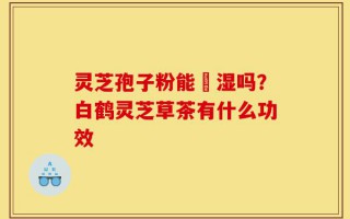 灵芝孢子粉能袪湿吗？白鹤灵芝草茶有什么功效