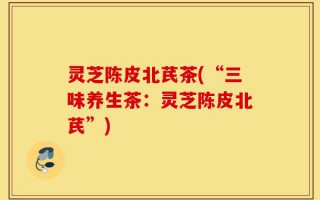 灵芝陈皮北芪茶(“三味养生茶：灵芝陈皮北芪”)