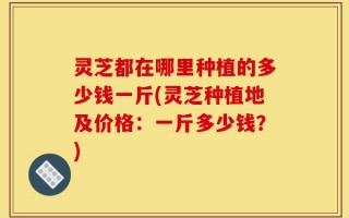 灵芝都在哪里种植的多少钱一斤(灵芝种植地及价格：一斤多少钱？)