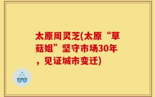 太原周灵芝(太原“草菇姐”坚守市场30年，见证城市变迁)