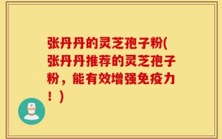 张丹丹的灵芝孢子粉(张丹丹推荐的灵芝孢子粉，能有效增强免疫力！)