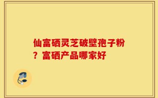 仙富硒灵芝破壁孢子粉？富硒产品哪家好