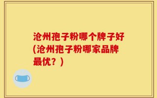 沧州孢子粉哪个牌子好(沧州孢子粉哪家品牌最优？)