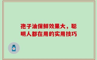 孢子油保鲜效果大，聪明人都在用的实用技巧