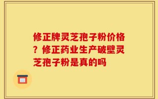 修正牌灵芝孢子粉价格？修正药业生产破壁灵芝孢子粉是真的吗