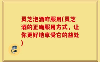 灵芝泡酒咋服用(灵芝酒的正确服用方式，让你更好地享受它的益处)