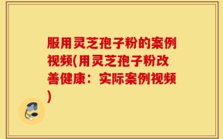 服用灵芝孢子粉的案例视频(用灵芝孢子粉改善健康：实际案例视频)