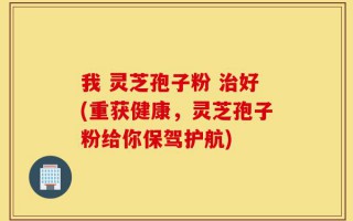 我 灵芝孢子粉 治好(重获健康，灵芝孢子粉给你保驾护航)