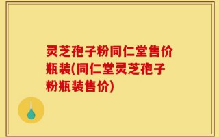 灵芝孢子粉同仁堂售价瓶装(同仁堂灵芝孢子粉瓶装售价)