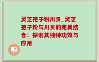 灵芝孢子粉川贝_灵芝孢子粉与川贝的完美结合：探索其独特功效与应用
