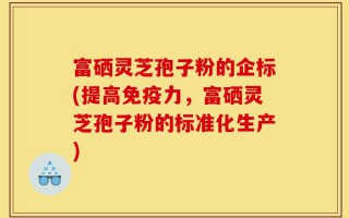 富硒灵芝孢子粉的企标(提高免疫力，富硒灵芝孢子粉的标准化生产)