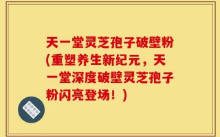 天一堂灵芝孢子破壁粉(重塑养生新纪元，天一堂深度破壁灵芝孢子粉闪亮登场！)