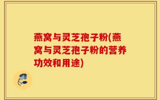 燕窝与灵芝孢子粉(燕窝与灵芝孢子粉的营养功效和用途)