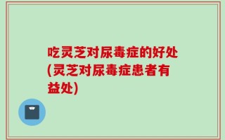 吃灵芝对尿毒症的好处(灵芝对尿毒症患者有益处)