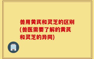 兽用黄芪和灵芝的区别(兽医需要了解的黄芪和灵芝的异同)