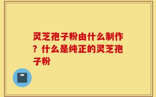 灵芝孢子粉由什么制作？什么是纯正的灵芝孢子粉
