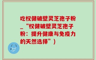 吃权健破壁灵芝孢子粉_“权健破壁灵芝孢子粉：提升健康与免疫力的天然选择”)
