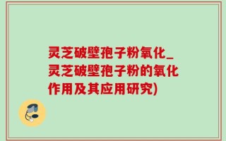 灵芝破壁孢子粉氧化_灵芝破壁孢子粉的氧化作用及其应用研究)