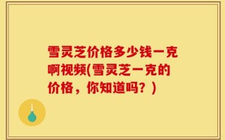 雪灵芝价格多少钱一克啊视频(雪灵芝一克的价格，你知道吗？)