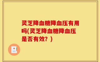 灵芝降血糖降血压有用吗(灵芝降血糖降血压是否有效？)