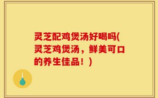灵芝配鸡煲汤好喝吗(灵芝鸡煲汤，鲜美可口的养生佳品！)