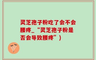 灵芝孢子粉吃了会不会腰疼_“灵芝孢子粉是否会导致腰疼”)