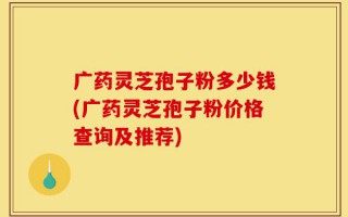 广药灵芝孢子粉多少钱(广药灵芝孢子粉价格查询及推荐)