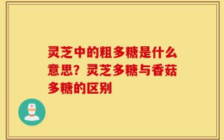 灵芝中的粗多糖是什么意思？灵芝多糖与香菇多糖的区别