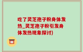 吃了灵芝孢子粉身体发热_灵芝孢子粉引发身体发热现象探讨)