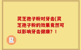 灵芝孢子粉对牙齿(灵芝孢子粉的效果竟然可以影响牙齿健康？！