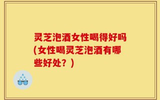 灵芝泡酒女性喝得好吗(女性喝灵芝泡酒有哪些好处？)