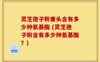 灵芝孢子粉里头含有多少种氨基酸 (灵芝孢子粉含有多少种氨基酸？)