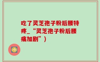 吃了灵芝孢子粉后腰特疼_“灵芝孢子粉后腰痛加剧”)