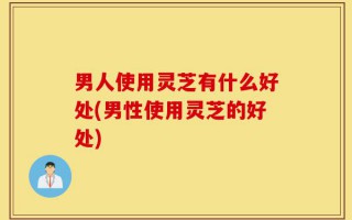 男人使用灵芝有什么好处(男性使用灵芝的好处)