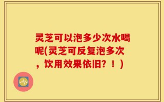 灵芝可以泡多少次水喝呢(灵芝可反复泡多次，饮用效果依旧？！)