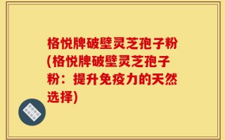 格悦牌破壁灵芝孢子粉(格悦牌破壁灵芝孢子粉：提升免疫力的天然选择)