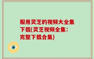 服用灵芝的视频大全集下载(灵芝视频全集：完整下载合集)