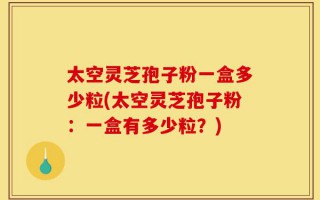 太空灵芝孢子粉一盒多少粒(太空灵芝孢子粉：一盒有多少粒？)