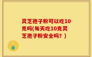 灵芝孢子粉可以吃10克吗(每天吃10克灵芝孢子粉安全吗？)
