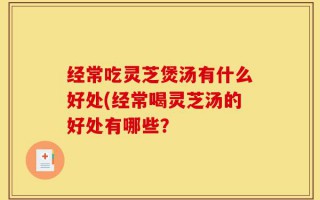 经常吃灵芝煲汤有什么好处(经常喝灵芝汤的好处有哪些？