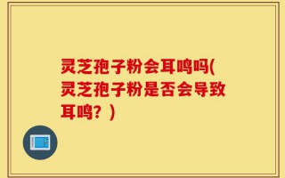 灵芝孢子粉会耳鸣吗(灵芝孢子粉是否会导致耳鸣？)